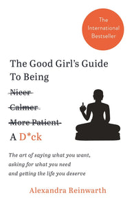 The Good Girl's Guide To Being A D*ck: The art of saying what you want, asking for what you need and getting the life you deserve